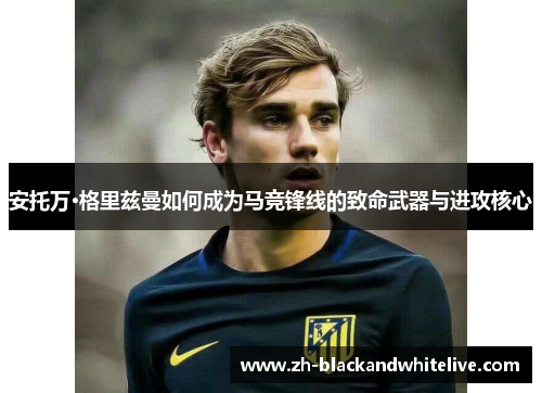 安托万·格里兹曼如何成为马竞锋线的致命武器与进攻核心