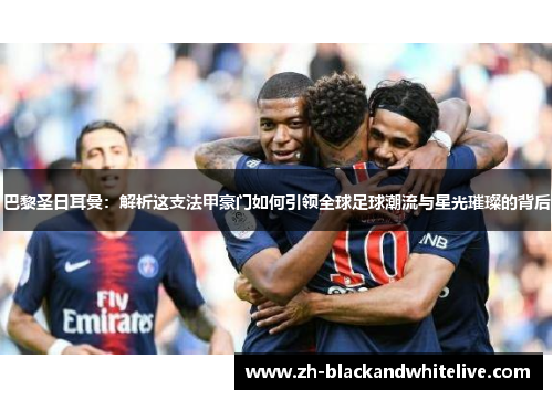 巴黎圣日耳曼：解析这支法甲豪门如何引领全球足球潮流与星光璀璨的背后