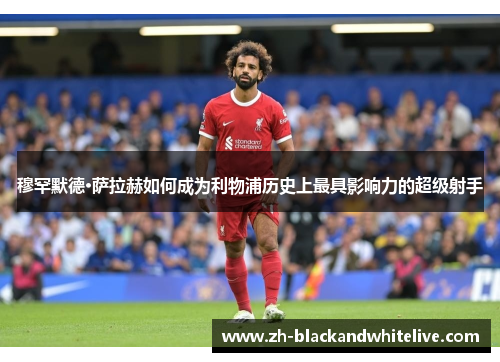 穆罕默德·萨拉赫如何成为利物浦历史上最具影响力的超级射手