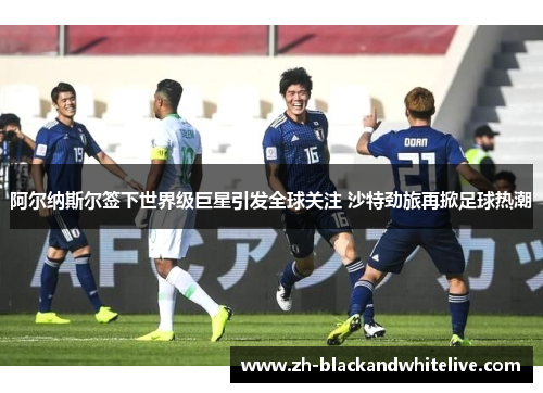 阿尔纳斯尔签下世界级巨星引发全球关注 沙特劲旅再掀足球热潮