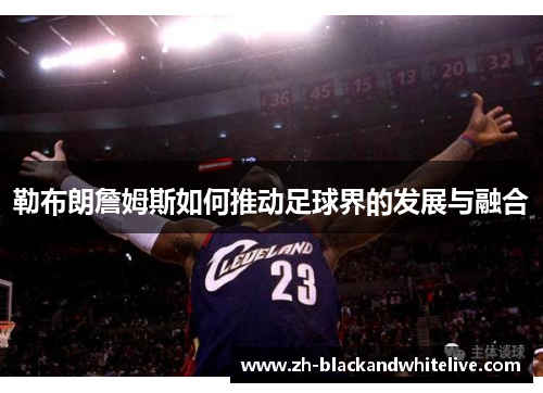 勒布朗詹姆斯如何推动足球界的发展与融合